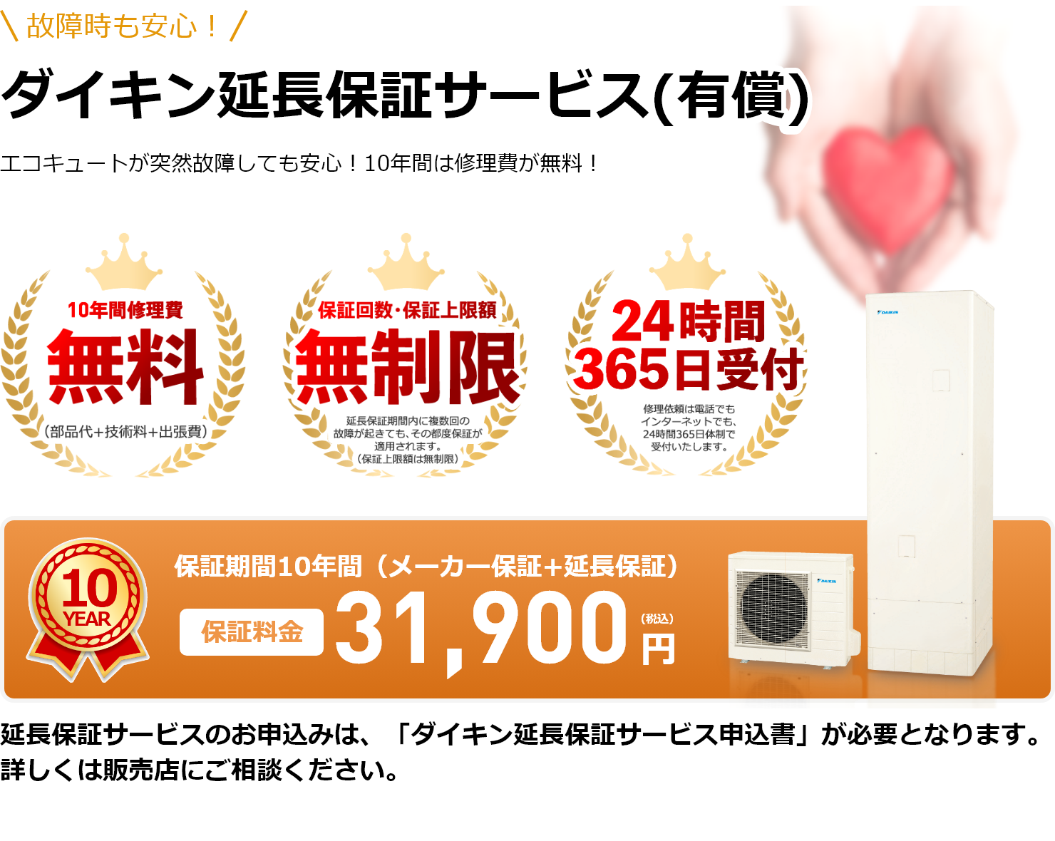 故障時も安心！ダイキン延長保証サービス(有償)エコキュートが突然故障しても安心！10年間は修理費が無料！10年間修理費無料！（部品代+技術料+出張費）。保証回数・保証上限額無制限！延長保証期間内に複数回の故障が起きても、その都度保証が適用されます。（保証上限額は無制限）。24時間365日受付！修理依頼は電話でもインターネットでも、24時間365日体制で受付いたします。保証期間10年間（メーカー保証+延長保証）保証料金31,900円（税込）